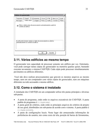 Gerenciador CAD/TQS 33
TQS Informática Ltda Rua dos Pinheiros 706 c/2 05422-001 São Paulo SP Tel (011) 3083-2722 Fax (011) 3083-2798
3.11. Vários edifícios ao mesmo tempo
O gerenciador tem capacidade de processar somente um edifício por vez. Entretanto,
você pode carregar tantas cópias do gerenciador na memória quantas quiser, bastando
executar novamente o sistema CAD/TQS. Cada cópia pode processar simultaneamente
pavimentos ou edifícios diferentes.
Você não deve realizar processamentos que gravem os mesmos arquivos ao mesmo
tempo, nem em um computador com várias cópias do gerenciador, nem em máquinas
diferentes na rede acessando o mesmo edifício.
3.12. Como o sistema é instalado
A instalação dos CAD/TQS em um computador utiliza três pastas principais e diversas
sub-pastas.
 A pasta de programas, onde estão os arquivos executáveis do CAD/TQS. A pasta
padrão de programas é C:TQSWEXEC.
 A pasta geral de critérios, onde estão os principais arquivos de critérios de projeto
de uso geral, distribuídos em sub-pastas de acordo com o sistema. A pasta padrão é
C:TQSWSUPORTE.
 A pasta de configurações locais. Neste lugar são armazenadas informações de
preferências do usuário, tais como cores de tela, posição de barras de ferramentas,
 