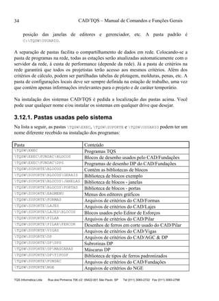 CAD/TQS – Manual de Comandos e Funções Gerais
TQS Informática Ltda Rua dos Pinheiros 706 c/2 05422-001 São Paulo SP Tel (011) 3083-2722 Fax (011) 3083-2798
34
posição das janelas de editores e gerenciador, etc. A pasta padrão é
C:TQSWUSUARIO.
A separação de pastas facilita o compartilhamento de dados em rede. Colocando-se a
pasta de programas na rede, todas as estações serão atualizadas automaticamente com o
servidor da rede, à custa de performance (depende da rede). Já a pasta de critérios na
rede garantirá que todos os projetistas terão acesso aos mesmos critérios. Além dos
critérios de cálculo, podem ser partilhadas tabelas de plotagem, molduras, penas, etc. A
pasta de configurações locais deve ser sempre definida na estação de trabalho, uma vez
que contém apenas informações irrelevantes para o projeto e de caráter temporário.
Na instalação dos sistemas CAD/TQS é pedida a localização das pastas acima. Você
pode usar qualquer nome e/ou instalar os sistemas em qualquer drive que desejar.
3.12.1. Pastas usadas pelo sistema
Na lista a seguir, as pastas TQSWEXEC, TQSWSUPORTE e TQSWUSUARIO podem ter um
nome diferente recebido na instalação dos programas:
Pasta Conteúdo
TQSWEXEC Programas TQS
TQSWEXECFUNDACBLOCOS Blocos de desenho usados pelo CAD/Fundações
TQSWEXECFUNDACDPS Programas de desenho DP do CAD/Fundações
TQSWSUPORTEBLOCOS Contém as bibliotecas de blocos
TQSWSUPORTEBLOCOSGERAIS Biblioteca de blocos exemplo
TQSWSUPORTEBLOCOSJANELAS Biblioteca de blocos - janelas
TQSWSUPORTEBLOCOSPORTAS Biblioteca de blocos - portas
TQSWSUPORTEEAGMENU Menus dos editores gráficos
TQSWSUPORTEFORMAS Arquivos de critérios do CAD/Formas
TQSWSUPORTELAJES Arquivos de critérios do CAD/Lajes
TQSWSUPORTELAJESBLOCOS Blocos usados pelo Editor de Esforços
TQSWSUPORTEPILAR Arquivos de critérios do CAD/Pilar
TQSWSUPORTEPILARFERCOR Desenhos de ferros em corte usado do CAD/Pilar
TQSWSUPORTEVIGAS Arquivos de critérios do CAD/Vigas
TQSWSUPORTEDP Arquivos de critérios do CAD/AGC & DP
TQSWSUPORTEDPDPS Subrotinas DP
TQSWSUPORTEDPMASCARAS Máscaras DP
TQSWSUPORTEDPTIPOSF Biblioteca de tipos de ferros padronizados
TQSWSUPORTEFUNDAC Arquivos de critérios do CAD/Fundações
TQSWSUPORTENGE Arquivos de critérios do NGE
 