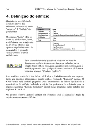 CAD/TQS – Manual de Comandos e Funções Gerais
TQS Informática Ltda Rua dos Pinheiros 706 c/2 05422-001 São Paulo SP Tel (011) 3083-2722 Fax (011) 3083-2798
36
4. Definição do edifício
Os dados de um edifício são
definidos através dos
comandos existentes no menu
“Arquivo”  “Edifício” do
gerenciador.
O comando "Editar" edita os
dados do edifício atual, isto é,
o edifício que está selecionado
na árvore de edifícios que
aparece no painel esquerdo do
gerenciador. O comando
"Novo" permite criar um
edifício novo.
Estes comandos também podem ser acionados na barra de
ferramentas. Ao lado, temos respectivamente os botões para a
criação de um edifício novo, para a edição de um existente, para a
mudança para uma pasta qualquer fora do contexto do edifício e o
botão que aciona o “Windows Explorer”.
Para auxiliar a conferência dos dados codificados, o CAD/Formas emite um esquema,
tanto em relatório alfanumérico quanto gráfico (comando "Esquema" acima). O
CAD/Formas tem também programas para levantamento de índices qualitativos e
quantitativos do edifício, incluindo a edição dos parâmetros de referência para os
mesmos (comando "Resumo Estrutural" acima). Estes programas serão tratados nos
capítulos 4.13 e 4.14.
Os diversos editores gráficos também tem comandos para a localização direta de
arquivos no contexto de edifícios.
 