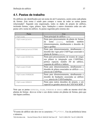 Definição do edifício 37
TQS Informática Ltda Rua dos Pinheiros 706 c/2 05422-001 São Paulo SP Tel (011) 3083-2722 Fax (011) 3083-2798
4.1. Pastas de trabalho
Os edifícios são identificados por um nome de até 8 caracteres, assim como cada planta
de formas. Este nome é usado para compor o nome de todas as outras pastas
relacionadas6
. Segundo esta organização, todos os dados de projeto do edifício,
incluindo formas, vigas, pilares, lajes, fundações e outros elementos estão em sub-
pastas sob o nome do edifício. As pastas sugeridas pelo sistema são:
Pasta Uso
TQSnome Pasta principal do edifício nome
TQSnomeplanta Pasta para processamento da planta de formas
de nome planta, incluindo também
dimensionamento, detalhamento e desenho de
lajes e grelhas
TQSnomeplantaVIGAS Pasta para dimensionamento, detalhamento e
desenho das vigas pelo CAD/Vigas associado à
planta de formas planta.
TQSnomeESPACIAL Pasta para processamento de resumo de cargas
nos pilares (e integração com CAD/Pilar),
pórtico espacial, modelo 3D do edifício,
esquema do edifício e índices.
TQSnomePILAR Pasta para dimensionamento, detalhamento e
desenho de pilares associados ao edifício nome,
através do CAD/Pilar.
TQSnomeFUNDACAO Pasta para dimensionamento, detalhamento e
desenho de fundações associadas ao edifício
nome, através do CAD/Fundações.
TQSnomeGERAIS Pasta para outros desenhos do projeto, e em
especial os gerados através do CAD/AGC&DP
Note que as pastas ESPACIAL, PILAR, FUNDACAO e GERAIS estão no mesmo nível das
plantas de formas deve-se evitar o uso destes nomes em plantas de formas, para que
não hajam conflitos.
6
O nome do edifício não deve ter os caracteres /":*?<>|. Use de preferência letras
e números.
 