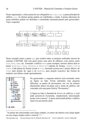 CAD/TQS – Manual de Comandos e Funções Gerais
TQS Informática Ltda Rua dos Pinheiros 706 c/2 05422-001 São Paulo SP Tel (011) 3083-2722 Fax (011) 3083-2798
38
Nesta organização, a única pasta de uso obrigatório é a TQSnome, a pasta principal do
edifício nome. As demais pastas podem ser redefinidas, e ainda, 4 pastas adicionais de
nome arbitrário podem ser definidas e controladas automaticamente pelo gerenciador.
Veja o esquema:
Neste exemplo temos a pasta TQS, que contém todos os projetos realizados através de
sistemas CAD/TQS. Sob esta pasta temos uma série de edifícios, com nomes como
ALFA, BETA, GAMA, etc. Tomando o edifício BETA como exemplo, teremos abaixo dele as
pastas ESPACIAL, PILAR, FUNDACAO e GERAIS e 3 plantas de formas, TERREO, TIPO e
COBER. Cada planta de formas (como a TIPO, mostrada acima) tem 2 pastas abaixo, de
VIGAS para projeto de vigas e de MADEIRA, para projeto executivo das formas de
madeira, este último criado opcionalmente.
No gerenciador, o esquema anterior seria mostrado como
na figura ao lado. Existe entretanto uma pequena
diferença: as pastas de pavimentos, em vez de estarem
diretamente abaixo da pasta com o nome do edifício, são
colocadas sob uma pasta fictícia "Pavimentos".
A figura ao lado é chamada de Árvore de edifícios, e você
pode percorre-la livremente, simplesmente selecionando
pastas com o mouse7
. A pasta selecionada define o edifício
atual e/ou pavimento atual.
7
As pastas são selecionadas com clique simples, os ramos são abertos com clique duplo
ou com clique simples sobre o sinal de "+".
 