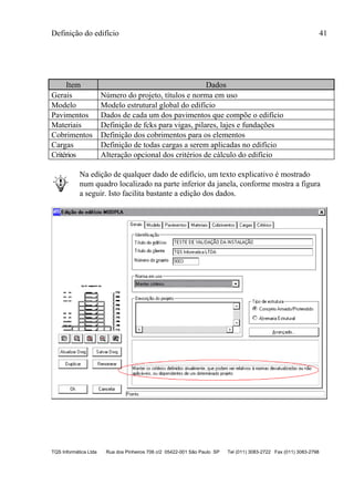 Definição do edifício 41
TQS Informática Ltda Rua dos Pinheiros 706 c/2 05422-001 São Paulo SP Tel (011) 3083-2722 Fax (011) 3083-2798
Item Dados
Gerais Número do projeto, títulos e norma em uso
Modelo Modelo estrutural global do edifício
Pavimentos Dados de cada um dos pavimentos que compõe o edifício
Materiais Definição de fcks para vigas, pilares, lajes e fundações
Cobrimentos Definição dos cobrimentos para os elementos
Cargas Definição de todas cargas a serem aplicadas no edifício
Critérios Alteração opcional dos critérios de cálculo do edifício
Na edição de qualquer dado de edifício, um texto explicativo é mostrado
num quadro localizado na parte inferior da janela, conforme mostra a figura
a seguir. Isto facilita bastante a edição dos dados.
 