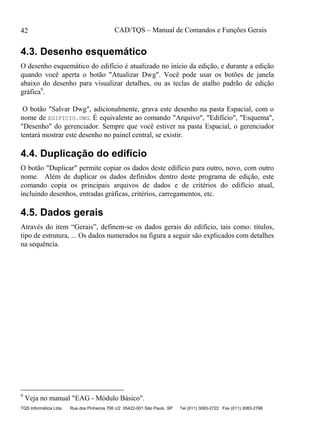 CAD/TQS – Manual de Comandos e Funções Gerais
TQS Informática Ltda Rua dos Pinheiros 706 c/2 05422-001 São Paulo SP Tel (011) 3083-2722 Fax (011) 3083-2798
42
4.3. Desenho esquemático
O desenho esquemático do edifício é atualizado no início da edição, e durante a edição
quando você aperta o botão "Atualizar Dwg". Você pode usar os botões de janela
abaixo do desenho para visualizar detalhes, ou as teclas de atalho padrão de edição
gráfica9
.
O botão "Salvar Dwg", adicionalmente, grava este desenho na pasta Espacial, com o
nome de EDIFICIO.DWG. É equivalente ao comando "Arquivo", "Edifício", "Esquema",
"Desenho" do gerenciador. Sempre que você estiver na pasta Espacial, o gerenciador
tentará mostrar este desenho no painel central, se existir.
4.4. Duplicação do edifício
O botão "Duplicar" permite copiar os dados deste edifício para outro, novo, com outro
nome. Além de duplicar os dados definidos dentro deste programa de edição, este
comando copia os principais arquivos de dados e de critérios do edifício atual,
incluindo desenhos, entradas gráficas, critérios, carregamentos, etc.
4.5. Dados gerais
Através do item “Gerais”, definem-se os dados gerais do edifício, tais como: títulos,
tipo de estrutura, ... Os dados numerados na figura a seguir são explicados com detalhes
na sequência.
9
Veja no manual "EAG - Módulo Básico".
 