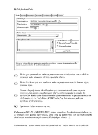 Definição do edifício 43
TQS Informática Ltda Rua dos Pinheiros 706 c/2 05422-001 São Paulo SP Tel (011) 3083-2722 Fax (011) 3083-2798
Título que aparecerá em todos os processamentos relacionados com o edifício
como um todo, tais como pórtico espacial e pilares.
Título do cliente que será usado em todos os processamentos de formas, vigas,
pilares e lajes.
Número do projeto que identificará os processamentos realizados na pasta
ESPACIAL, tais como a interface com pilares, pórtico espacial e geração do
edifício 3D. Serão identificados também com este número os processamentos do
edifício através do CAD/Pilar e CAD/Fundações. Este número pode ser
escolhido arbitrariamente.
Opção que define a norma em uso.
Cada norma (NB1-78 e NBR6118:2003) possui uma séries de critérios associadas a ela,
de maneira que quando selecionada, uma série de parâmetros são automaticamente
atualizados nos diversos arquivos do edifício (vigas, pilares, ...).
 
