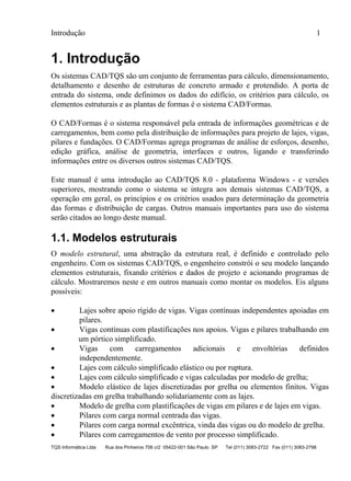 Introdução 1
TQS Informática Ltda Rua dos Pinheiros 706 c/2 05422-001 São Paulo SP Tel (011) 3083-2722 Fax (011) 3083-2798
1. Introdução
Os sistemas CAD/TQS são um conjunto de ferramentas para cálculo, dimensionamento,
detalhamento e desenho de estruturas de concreto armado e protendido. A porta de
entrada do sistema, onde definimos os dados do edifício, os critérios para cálculo, os
elementos estruturais e as plantas de formas é o sistema CAD/Formas.
O CAD/Formas é o sistema responsável pela entrada de informações geométricas e de
carregamentos, bem como pela distribuição de informações para projeto de lajes, vigas,
pilares e fundações. O CAD/Formas agrega programas de análise de esforços, desenho,
edição gráfica, análise de geometria, interfaces e outros, ligando e transferindo
informações entre os diversos outros sistemas CAD/TQS.
Este manual é uma introdução ao CAD/TQS 8.0 - plataforma Windows - e versões
superiores, mostrando como o sistema se integra aos demais sistemas CAD/TQS, a
operação em geral, os princípios e os critérios usados para determinação da geometria
das formas e distribuição de cargas. Outros manuais importantes para uso do sistema
serão citados ao longo deste manual.
1.1. Modelos estruturais
O modelo estrutural, uma abstração da estrutura real, é definido e controlado pelo
engenheiro. Com os sistemas CAD/TQS, o engenheiro constrói o seu modelo lançando
elementos estruturais, fixando critérios e dados de projeto e acionando programas de
cálculo. Mostraremos neste e em outros manuais como montar os modelos. Eis alguns
possíveis:
 Lajes sobre apoio rígido de vigas. Vigas contínuas independentes apoiadas em
pilares.
 Vigas contínuas com plastificações nos apoios. Vigas e pilares trabalhando em
um pórtico simplificado.
 Vigas com carregamentos adicionais e envoltórias definidos
independentemente.
 Lajes com cálculo simplificado elástico ou por ruptura.
 Lajes com cálculo simplificado e vigas calculadas por modelo de grelha;
 Modelo elástico de lajes discretizadas por grelha ou elementos finitos. Vigas
discretizadas em grelha trabalhando solidariamente com as lajes.
 Modelo de grelha com plastificações de vigas em pilares e de lajes em vigas.
 Pilares com carga normal centrada das vigas.
 Pilares com carga normal excêntrica, vinda das vigas ou do modelo de grelha.
 Pilares com carregamentos de vento por processo simplificado.
 