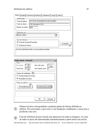 Definição do edifício 47
TQS Informática Ltda Rua dos Pinheiros 706 c/2 05422-001 São Paulo SP Tel (011) 3083-2722 Fax (011) 3083-2798
Número do piso correspondente a primeira planta de formas definida no
edifício. Por convenção, o piso zero é o de fundações e baldrames, e neste piso o
pé-direito vale zero.
Cota de referência do piso inicial, que aparecerá em todas as listagens. As cotas
de todos os pisos são determinadas automaticamente a partir desta cota inicial.
 