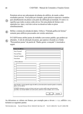 CAD/TQS – Manual de Comandos e Funções Gerais
TQS Informática Ltda Rua dos Pinheiros 706 c/2 05422-001 São Paulo SP Tel (011) 3083-2722 Fax (011) 3083-2798
48
Permitem ativar um subconjunto de plantas do edifício, de modo a obter
resultados parciais. Você pode por exemplo, gerar pórticos espaciais e modelos
para detalhamento de pilares com parte da edificação já montada. O valor (-1)
significa que todos os pisos estão ativos. Em uma planta de formas com
repetição (ex: tipo), você deve ativar ou desativar todos os pisos
simultaneamente.
Define o sistema de entrada de dados. Utilize a “Entrada gráfica de formas”
somente para edifícios processados em versões anteriores.
O CAD/Formas atribui pastas de trabalho com nomes padrão, que podem ser
alterados. A tela de alteração de pastas, que aparece clicando-se o botão
"Personalizar pastas" da janela de “Dados gerais: avançado” é mostrada a
seguir.
Ao deixarmos os valores em branco, por exemplo para a árvore C:TQS, edifício GAMA,
teríamos as seguintes pastas:
 