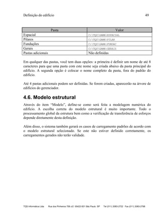 Definição do edifício 49
TQS Informática Ltda Rua dos Pinheiros 706 c/2 05422-001 São Paulo SP Tel (011) 3083-2722 Fax (011) 3083-2798
Pasta Valor
Espacial C:TQSGAMAESPACIAL
Pilares C:TQSGAMAPILAR
Fundações C:TQSGAMAFUNDAC
Gerais C:TQSGAMAGERAIS
Pastas adicionais Não definidas
Em qualquer das pastas, você tem duas opções: a primeira é definir um nome de até 8
caracteres para que uma pasta com este nome seja criada abaixo da pasta principal do
edifício. A segunda opção é colocar o nome completo da pasta, fora do padrão do
edifício.
Até 4 pastas adicionais podem ser definidas. Se forem criadas, aparecerão na árvore de
edifícios do gerenciador.
4.6. Modelo estrutural
Através do item “Modelo”, define-se como será feita a modelagem numérica do
edifício. A escolha correta do modelo estrutural é muito importante. Todo o
processamento global da estrutura bem como a verificação de transferência de esforços
depende diretamente desta definição.
Além disso, o sistema também gerará os casos de carregamento padrões de acordo com
o modelo estrutural selecionado. Se este não estiver definido corretamente, os
carregamentos gerados não terão validade.
 