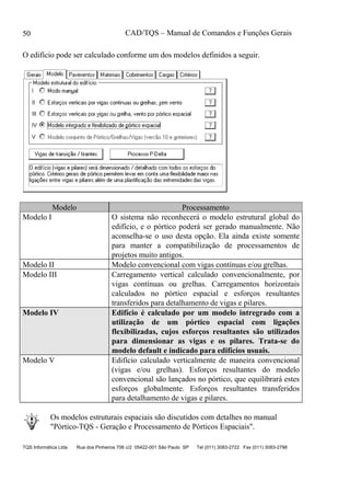 CAD/TQS – Manual de Comandos e Funções Gerais
TQS Informática Ltda Rua dos Pinheiros 706 c/2 05422-001 São Paulo SP Tel (011) 3083-2722 Fax (011) 3083-2798
50
O edifício pode ser calculado conforme um dos modelos definidos a seguir.
Modelo Processamento
Modelo I O sistema não reconhecerá o modelo estrutural global do
edifício, e o pórtico poderá ser gerado manualmente. Não
aconselha-se o uso desta opção. Ela ainda existe somente
para manter a compatibilização de processamentos de
projetos muito antigos.
Modelo II Modelo convencional com vigas contínuas e/ou grelhas.
Modelo III Carregamento vertical calculado convencionalmente, por
vigas contínuas ou grelhas. Carregamentos horizontais
calculados no pórtico espacial e esforços resultantes
transferidos para detalhamento de vigas e pilares.
Modelo IV Edifício é calculado por um modelo intregrado com a
utilização de um pórtico espacial com ligações
flexibilizadas, cujos esforços resultantes são utilizados
para dimensionar as vigas e os pilares. Trata-se do
modelo default e indicado para edifícios usuais.
Modelo V Edifício calculado verticalmente de maneira convencional
(vigas e/ou grelhas). Esforços resultantes do modelo
convencional são lançados no pórtico, que equilibrará estes
esforços globalmente. Esforços resultantes transferidos
para detalhamento de vigas e pilares.
Os modelos estruturais espaciais são discutidos com detalhes no manual
"Pórtico-TQS - Geração e Processamento de Pórticos Espaciais".
 