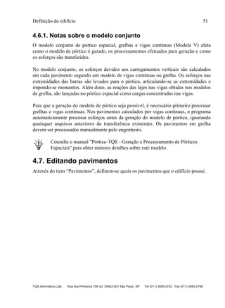 Definição do edifício 51
TQS Informática Ltda Rua dos Pinheiros 706 c/2 05422-001 São Paulo SP Tel (011) 3083-2722 Fax (011) 3083-2798
4.6.1. Notas sobre o modelo conjunto
O modelo conjunto de pórtico espacial, grelhas e vigas contínuas (Modelo V) afeta
como o modelo de pórtico é gerado, os processamentos efetuados para geração e como
os esforços são transferidos.
No modelo conjunto, os esforços devidos aos carregamentos verticais são calculados
em cada pavimento segundo um modelo de vigas contínuas ou grelha. Os esforços nas
extremidades das barras são levados para o pórtico, articulando-se as extremidades e
impondo-se momentos. Além disto, as reações das lajes nas vigas obtidas nos modelos
de grelha, são lançadas no pórtico espacial como cargas concentradas nas vigas.
Para que a geração do modelo de pórtico seja possível, é necessário primeiro processar
grelhas e vigas contínuas. Nos pavimentos calculados por vigas contínuas, o programa
automaticamente processa esforços antes da geração do modelo de pórtico, ignorando
quaisquer arquivos anteriores de transferência existentes. Os pavimentos em grelha
devem ser processados manualmente pelo engenheiro.
Consulte o manual "Pórtico-TQS - Geração e Processamento de Pórticos
Espaciais" para obter maiores detalhes sobre este modelo.
4.7. Editando pavimentos
Através do item “Pavimentos”, definem-se quais os pavimentos que o edifício possui.
 