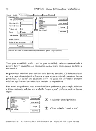 CAD/TQS – Manual de Comandos e Funções Gerais
TQS Informática Ltda Rua dos Pinheiros 706 c/2 05422-001 São Paulo SP Tel (011) 3083-2722 Fax (011) 3083-2798
52
Tanto para um edifício sendo criado ou para um edifício existente sendo editado, é
possível fazer 4 operações com pavimentos: editar, inserir novos, apagar existentes e
renomeá-los.
Os pavimentos aparecem numa caixa de lista, de baixo para cima. Os dados mostrados
na parte esquerda desta janela referem-se sempre ao pavimento selecionado na lista de
pavimentos. Ao inserir um pavimento novo, ou editar um pavimento existente,
selecione o pavimento desejado e altere os dados correspondentes.
Para inserir um pavimento novo acima de todos os pavimentos, por exemplo, selecione
o último pavimento na lista e aperte o botão "Inserir acima", conforme mostra a figura a
seguir.
Selecione o último pavimento
Clique no botão “Inserir acima”
 