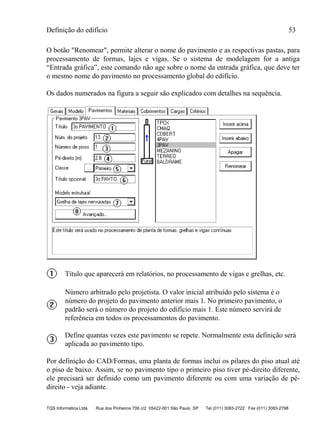 Definição do edifício 53
TQS Informática Ltda Rua dos Pinheiros 706 c/2 05422-001 São Paulo SP Tel (011) 3083-2722 Fax (011) 3083-2798
O botão "Renomear", permite alterar o nome do pavimento e as respectivas pastas, para
processamento de formas, lajes e vigas. Se o sistema de modelagem for a antiga
“Entrada gráfica”, este comando não age sobre o nome da entrada gráfica, que deve ter
o mesmo nome do pavimento no processamento global do edifício.
Os dados numerados na figura a seguir são explicados com detalhes na sequência.
Título que aparecerá em relatórios, no processamento de vigas e grelhas, etc.
Número arbitrado pelo projetista. O valor inicial atribuído pelo sistema é o
número do projeto do pavimento anterior mais 1. No primeiro pavimento, o
padrão será o número do projeto do edifício mais 1. Este número servirá de
referência em todos os processamentos do pavimento.
Define quantas vezes este pavimento se repete. Normalmente esta definição será
aplicada ao pavimento tipo.
Por definição do CAD/Formas, uma planta de formas inclui os pilares do piso atual até
o piso de baixo. Assim, se no pavimento tipo o primeiro piso tiver pé-direito diferente,
ele precisará ser definido como um pavimento diferente ou com uma variação de pé-
direito - veja adiante.
 