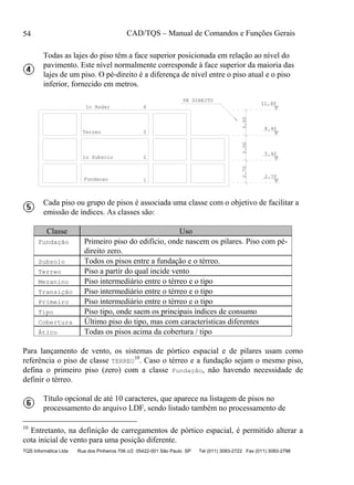 CAD/TQS – Manual de Comandos e Funções Gerais
TQS Informática Ltda Rua dos Pinheiros 706 c/2 05422-001 São Paulo SP Tel (011) 3083-2722 Fax (011) 3083-2798
54
Todas as lajes do piso têm a face superior posicionada em relação ao nível do
pavimento. Este nível normalmente corresponde à face superior da maioria das
lajes de um piso. O pé-direito é a diferença de nível entre o piso atual e o piso
inferior, fornecido em metros.
Fundacao 1
2.70
1o Subsolo 2
2.70
5.40
Terreo 3
3.00
8.40
1o Andar 4
3.00
11.40
PE DIREITO
Cada piso ou grupo de pisos é associada uma classe com o objetivo de facilitar a
emissão de índices. As classes são:
Classe Uso
Fundação Primeiro piso do edifício, onde nascem os pilares. Piso com pé-
direito zero.
Subsolo Todos os pisos entre a fundação e o térreo.
Terreo Piso a partir do qual incide vento
Mezanino Piso intermediário entre o térreo e o tipo
Transição Piso intermediário entre o térreo e o tipo
Primeiro Piso intermediário entre o térreo e o tipo
Tipo Piso tipo, onde saem os principais índices de consumo
Cobertura Último piso do tipo, mas com características diferentes
Ático Todas os pisos acima da cobertura / tipo
Para lançamento de vento, os sistemas de pórtico espacial e de pilares usam como
referência o piso de classe TERREO
10
. Caso o térreo e a fundação sejam o mesmo piso,
defina o primeiro piso (zero) com a classe Fundação, não havendo necessidade de
definir o térreo.
Título opcional de até 10 caracteres, que aparece na listagem de pisos no
processamento do arquivo LDF, sendo listado também no processamento de
10
Entretanto, na definição de carregamentos de pórtico espacial, é permitido alterar a
cota inicial de vento para uma posição diferente.
 