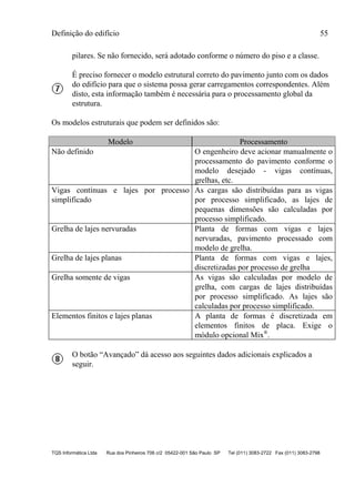 Definição do edifício 55
TQS Informática Ltda Rua dos Pinheiros 706 c/2 05422-001 São Paulo SP Tel (011) 3083-2722 Fax (011) 3083-2798
pilares. Se não fornecido, será adotado conforme o número do piso e a classe.
É preciso fornecer o modelo estrutural correto do pavimento junto com os dados
do edifício para que o sistema possa gerar carregamentos correspondentes. Além
disto, esta informação também é necessária para o processamento global da
estrutura.
Os modelos estruturais que podem ser definidos são:
Modelo Processamento
Não definido O engenheiro deve acionar manualmente o
processamento do pavimento conforme o
modelo desejado - vigas contínuas,
grelhas, etc.
Vigas contínuas e lajes por processo
simplificado
As cargas são distribuídas para as vigas
por processo simplificado, as lajes de
pequenas dimensões são calculadas por
processo simplificado.
Grelha de lajes nervuradas Planta de formas com vigas e lajes
nervuradas, pavimento processado com
modelo de grelha.
Grelha de lajes planas Planta de formas com vigas e lajes,
discretizadas por processo de grelha
Grelha somente de vigas As vigas são calculadas por modelo de
grelha, com cargas de lajes distribuídas
por processo simplificado. As lajes são
calculadas por processo simplificado.
Elementos finitos e lajes planas A planta de formas é discretizada em
elementos finitos de placa. Exige o
módulo opcional Mix®
.
O botão “Avançado” dá acesso aos seguintes dados adicionais explicados a
seguir.
 
