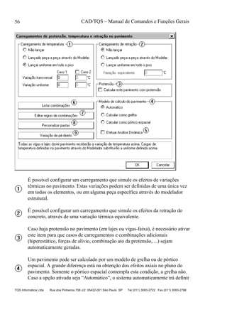 CAD/TQS – Manual de Comandos e Funções Gerais
TQS Informática Ltda Rua dos Pinheiros 706 c/2 05422-001 São Paulo SP Tel (011) 3083-2722 Fax (011) 3083-2798
56
É possível configurar um carregamento que simule os efeitos de variações
térmicas no pavimento. Estas variações podem ser definidas de uma única vez
em todos os elementos, ou em alguma peça específica através do modelador
estrutural.
É possível configurar um carregamento que simule os efeitos da retração do
concreto, através de uma variação térmica equivalente.
Caso haja protensão no pavimento (em lajes ou vigas-faixa), é necessário ativar
este item para que casos de carregamentos e combinações adicionais
(hiperestático, forças de alívio, combinação ato da protensão, ...) sejam
automaticamente geradas.
Um pavimento pode ser calculado por um modelo de grelha ou de pórtico
espacial. A grande diferença está na obtenção dos efeitos axiais no plano do
pavimento. Somente o pórtico espacial contempla esta condição, a grelha não.
Caso a opção ativada seja “Automático”, o sistema automaticamente irá definir
 