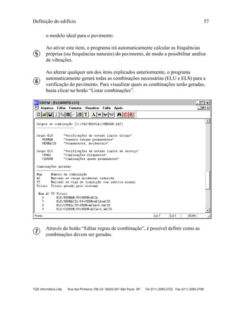 Definição do edifício 57
TQS Informática Ltda Rua dos Pinheiros 706 c/2 05422-001 São Paulo SP Tel (011) 3083-2722 Fax (011) 3083-2798
o modelo ideal para o pavimento.
Ao ativar este item, o programa irá automaticamente calcular as frequências
próprias (ou frequências naturais) do pavimento, de modo a possibilitar análise
de vibrações.
Ao alterar qualquer um dos itens explicados anteriormente, o programa
automaticamente gerará todas as combinações necessárias (ELU e ELS) para a
verificação do pavimento. Para visualizar quais as combinações serão geradas,
basta clicar no botão “Listar combinações”.
Através do botão “Editar regras de combinação”, é possível definir como as
combinações devem ser geradas.
 