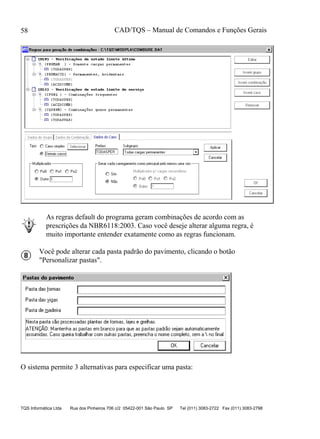 CAD/TQS – Manual de Comandos e Funções Gerais
TQS Informática Ltda Rua dos Pinheiros 706 c/2 05422-001 São Paulo SP Tel (011) 3083-2722 Fax (011) 3083-2798
58
As regras default do programa geram combinações de acordo com as
prescrições da NBR6118:2003. Caso você deseje alterar alguma regra, é
muito importante entender exatamente como as regras funcionam.
Você pode alterar cada pasta padrão do pavimento, clicando o botão
"Personalizar pastas".
O sistema permite 3 alternativas para especificar uma pasta:
 