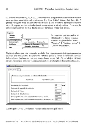 CAD/TQS – Manual de Comandos e Funções Gerais
TQS Informática Ltda Rua dos Pinheiros 706 c/2 05422-001 São Paulo SP Tel (011) 3083-2722 Fax (011) 3083-2798
60
As classes de concreto (C15, C20, ...) são tabeladas e organizadas com diversos valores
característicos associados a eles, tais como: fck, fctm, fctkinf, fctksup, Eci, Ecs e Gc. A
grande vantagem de se utilizar esta classificação é a de facilitar a definição de valores
específicos para um determinado tipo de concreto que se deseje utilizar. Por exemplo,
um concreto com um módulo de elasticidade particular obtido num ensaio.
As classes de concreto podem ser
editadas através de um comando
existente no gerenciador: menu
“Arquivo”  “Critérios gerais” 
“Classes de concreto”.
Na janela aberta por este comando, a edição dos valores característicos do concreto é
dividida em duas partes. Na primeira (“Dados gerais”), temos informações que são
independentes da classe do concreto. A escolha da norma (NB1-78 ou NBR 6118:2003)
influirá na maneira como os valores característicos em função do fck serão calculados.
A outra parte (“Fck”), contém os valores característicos por classe.
 