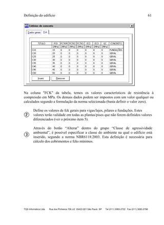 Definição do edifício 61
TQS Informática Ltda Rua dos Pinheiros 706 c/2 05422-001 São Paulo SP Tel (011) 3083-2722 Fax (011) 3083-2798
Na coluna "FCK" da tabela, temos os valores característicos de resistência à
compressão em MPa. Os demais dados podem ser impostos com um valor qualquer ou
calculados segundo a formulação da norma selecionada (basta definir o valor zero).
Define os valores de fck gerais para vigas/lajes, pilares e fundações. Estes
valores terão validade em todas as plantas/pisos que não forem definidos valores
diferenciados (ver o próximo item 5).
Através do botão “Alterar” dentro do grupo “Classe de agressividade
ambiental”, é possível especificar a classe do ambiente na qual o edifício está
inserido, segundo a norma NBR6118:2003. Esta definição é necessária para
cálculo dos cobrimentos e fcks mínimos.
 