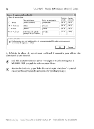 CAD/TQS – Manual de Comandos e Funções Gerais
TQS Informática Ltda Rua dos Pinheiros 706 c/2 05422-001 São Paulo SP Tel (011) 3083-2722 Fax (011) 3083-2798
62
A definição da classe de agressividade ambiental é necessária para cálculo dos
cobrimentos e fcks mínimos.
Este item estabelece um dado para a verificação de fck mínimo segundo a
NBR6118:2003, que pode inclusive ser desabilitada.
Através dos botões do grupo “Fcks diferenciados por piso/planta” é possível
especificar fcks diferenciados para uma determinada planta/piso.
 