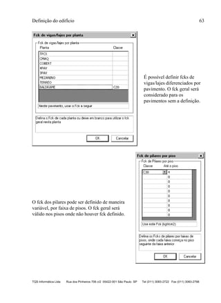 Definição do edifício 63
TQS Informática Ltda Rua dos Pinheiros 706 c/2 05422-001 São Paulo SP Tel (011) 3083-2722 Fax (011) 3083-2798
É possível definir fcks de
vigas/lajes diferenciados por
pavimento. O fck geral será
considerado para os
pavimentos sem a definição.
O fck dos pilares pode ser definido de maneira
variável, por faixa de pisos. O fck geral será
válido nos pisos onde não houver fck definido.
 