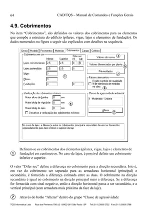CAD/TQS – Manual de Comandos e Funções Gerais
TQS Informática Ltda Rua dos Pinheiros 706 c/2 05422-001 São Paulo SP Tel (011) 3083-2722 Fax (011) 3083-2798
64
4.9. Cobrimentos
No item “Cobrimentos”, são definidos os valores dos cobrimentos para os elementos
que compõe a estrutura do edifício (pilares, vigas, lajes e elementos de fundação). Os
dados numerados na figura a seguir são explicados com detalhes na sequência.
Definem-se os cobrimentos dos elementos (pilares, vigas, lajes e elementos de
fundação) em centímetros. No caso de lajes, é possível definir um cobrimento
inferior e superior.
O valor “Difer sec” define a diferença no cobrimento para a direção secundária. Isto é,
em vez do cobrimento ser separado para as armaduras horizontal (principal) e
secundária, é fornecida a diferença estimada entre as duas. O cobrimento na direção
secundária é igual ao cobrimento na direção principal mais a diferença. Se a diferença
for fornecida com sinal negativo, então a direção horizontal passa a ser secundária, e a
vertical principal (com armadura mais próxima da face da laje).
Através do botão “Alterar” dentro do grupo “Classe de agressividade
 