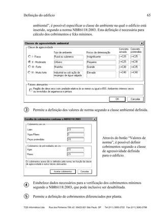Definição do edifício 65
TQS Informática Ltda Rua dos Pinheiros 706 c/2 05422-001 São Paulo SP Tel (011) 3083-2722 Fax (011) 3083-2798
ambiental”, é possível especificar a classe do ambiente na qual o edifício está
inserido, segundo a norma NBR6118:2003. Esta definição é necessária para
cálculo dos cobrimentos e fcks mínimos.
Permite a definição dos valores de norma segundo a classe ambiental definida.
Através do botão “Valores de
norma”, é possível definir
cobrimentos segundo a classe
de agressividade definida
para o edifício.
Estabelece dados necessários para a verificação dos cobrimentos mínimos
segundo a NBR6118:2003, que pode inclusive ser desabilitada.
Permite a definição de cobrimentos diferenciados por planta.
 