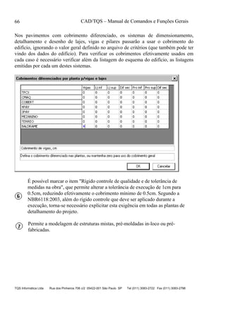 CAD/TQS – Manual de Comandos e Funções Gerais
TQS Informática Ltda Rua dos Pinheiros 706 c/2 05422-001 São Paulo SP Tel (011) 3083-2722 Fax (011) 3083-2798
66
Nos pavimentos com cobrimento diferenciado, os sistemas de dimensionamento,
detalhamento e desenho de lajes, vigas e pilares passarão a usar o cobrimento do
edifício, ignorando o valor geral definido no arquivo de critérios (que também pode ter
vindo dos dados do edifício). Para verificar os cobrimentos efetivamente usados em
cada caso é necessário verificar além da listagem do esquema do edifício, as listagens
emitidas por cada um destes sistemas.
É possível marcar o item "Rígido controle de qualidade e de tolerância de
medidas na obra", que permite alterar a tolerância de execução de 1cm para
0.5cm, reduzindo efetivamente o cobrimento mínimo de 0.5cm. Segundo a
NBR6118:2003, além do rígido controle que deve ser aplicado durante a
execução, torna-se necessário explicitar esta exigência em todas as plantas de
detalhamento do projeto.
Permite a modelagem de estruturas mistas, pré-moldadas in-loco ou pré-
fabricadas.
 