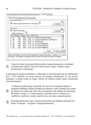 CAD/TQS – Manual de Comandos e Funções Gerais
TQS Informática Ltda Rua dos Pinheiros 706 c/2 05422-001 São Paulo SP Tel (011) 3083-2722 Fax (011) 3083-2798
68
É possível tratar de maneira diferenciada as cargas permanentes e acidentais
existentes num edifício. Para isto, basta marcar a opção "Separar cargas
permanentes e sobrecargas".
A separação de cargas permanentes e sobrecargas é necessária para que as combinações
ELU e ELS definidas na norma possam ser geradas corretamente. Se não houver
separação, na prática todas as cargas verticais no edifício estarão sendo consideradas
como permanentes.
A redução de sobrecargas é opcional. No caso de se considerar redução, o
programa habilitará a edição da tabela de redutores, onde é definido um redutor
por planta. Um redutor de valor zero corresponde a não redução de sobrecarga.
Os botões "Limpar" e "Valores padrão", permitem zerar os redutores ou
redefiní-los conforme a norma a partir de um certo piso, respectivamente.
Os ponderadores das cargas verticais permanentes são editados apertando-se o
botão "Avançado..." do grupo "Cargas permanentes".
 