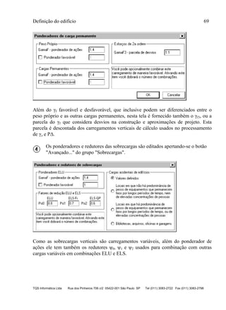 Definição do edifício 69
TQS Informática Ltda Rua dos Pinheiros 706 c/2 05422-001 São Paulo SP Tel (011) 3083-2722 Fax (011) 3083-2798
Além do γf favorável e desfavorável, que inclusive podem ser diferenciados entre o
peso próprio e as outras cargas permanentes, nesta tela é fornecido também o γf3, ou a
parcela do γf que considera desvios na construção e aproximações de projeto. Esta
parcela é descontada dos carregamentos verticais de cálculo usados no processamento
de γz e PΔ.
Os ponderadores e redutores das sobrecargas são editados apertando-se o botão
"Avançado..." do grupo "Sobrecargas".
Como as sobrecargas verticais são carregamentos variáveis, além do ponderador de
ações ele tem também os redutores ψ0, ψ1 e ψ2 usados para combinação com outras
cargas variáveis em combinações ELU e ELS.
 