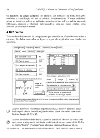 CAD/TQS – Manual de Comandos e Funções Gerais
TQS Informática Ltda Rua dos Pinheiros 706 c/2 05422-001 São Paulo SP Tel (011) 3083-2722 Fax (011) 3083-2798
70
Os redutores de cargas acidentais de edifícios são tabelados na NBR 6118:2003
conforme a classificação de uso do edifício. Selecionando-se "Valores definidos"
acima, os redutores podem ser definidos manualmente (os valores padrão são os de
bibliotecas, arquivos e oficinas). Selecionando-se uma das outras opções, serão
adotados os redutores da norma.
4.10.2. Vento
Trata-se da definição casos de carregamento que simularão os efeitos do vento sobre a
estrutura. Os dados numerados na figura a seguir são explicados com detalhes na
sequência.
Através dos botões localizados na parte esquerda, é possível definir os dados
básicos para cálculo das solicitações devido ao vento, tais como: velocidade
básica e fatores S1, S2 e S3.
Através da tabela ao lado direito, é possível definir até 24 casos de vento, cada
qual com o seu ângulo de incidência, coeficiente de arrasto e cota inicial. Utilize
os botões “Inserir” e “Apagar” para adicionar e remover linhas da tabela,
 