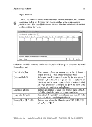 Definição do edifício 71
TQS Informática Ltda Rua dos Pinheiros 706 c/2 05422-001 São Paulo SP Tel (011) 3083-2722 Fax (011) 3083-2798
respectivamente.
O botão "Excentricidades do caso selecionado" chama uma tabela com diversos
valores que podem ser definidos para o caso atual do vento selecionado na
janela de vento. Um dos objetivos desta entrada é facilitar a definição de valores
obtidos em túnel de vento.
Cada linha da tabela se refere a uma faixa de pisos onde se aplica os valores definidos.
Estes valores são:
Piso inicial e final Pisos aonde valem os valores que serão definidos a
seguir. Defina (-1) para aplicar a todos os pisos
Excentricidade % Valor percentual da excentricidade da força de vento. O
Pórtico-TQS calculará a força de vento e aplicará um
momento na estrutura correspondente à excentricidade
da força em relação à largura do piso. Se valer zero,
nenhuma excentricidade será aplicada.
Largura do edifício Largura em metros de cada piso definido nesta linha. Se
definido, substitui o valor calculado pelo sistema.
Força total de vento Força total de vento (tf) aplicada em cada piso. Se valer
zero, usa a força calculada pelo sistema.
Fatores S2-b, S2-Fr, S2-p Fatores para cálculo de S2 conforme a NBR 6123:1988:
p
r zbFS )10/(2 
 