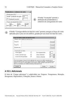 CAD/TQS – Manual de Comandos e Funções Gerais
TQS Informática Ltda Rua dos Pinheiros 706 c/2 05422-001 São Paulo SP Tel (011) 3083-2722 Fax (011) 3083-2798
72
O botão "Avançado" permite a
definição dos ponderadores e
redutores do carregamento de vento.
O botão “Carregar tabelas de túnel de vento” permite carregar as forças de vento
aplicadas piso a piso em um edifício, geradas por um ensaio de túnel de vento.
4.10.3. Adicionais
O item de “Cargas adicionais” é subdividido em: Empuxo, Temperatura, Retração,
Desaprumo, Hiperestático, Vibrações, Sismo e Outras.
 