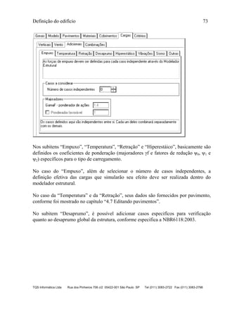 Definição do edifício 73
TQS Informática Ltda Rua dos Pinheiros 706 c/2 05422-001 São Paulo SP Tel (011) 3083-2722 Fax (011) 3083-2798
Nos subitens “Empuxo”, “Temperatura”, “Retração” e “Hiperestáico”, basicamente são
definidos os coeficientes de ponderação (majoradores f e fatores de redução ψ0, ψ1 e
ψ2) específicos para o tipo de carregamento.
No caso do “Empuxo”, além de selecionar o número de casos independentes, a
definição efetiva das cargas que simularão seu efeito deve ser realizada dentro do
modelador estrutural.
No caso da “Temperatura” e da “Retração”, seus dados são fornecidos por pavimento,
conforme foi mostrado no capítulo “4.7 Editando pavimentos”.
No subitem “Desaprumo”, é possível adicionar casos especifícos para verificação
quanto ao desaprumo global da estrutura, conforme especifica a NBR6118:2003.
 