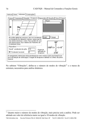 CAD/TQS – Manual de Comandos e Funções Gerais
TQS Informática Ltda Rua dos Pinheiros 706 c/2 05422-001 São Paulo SP Tel (011) 3083-2722 Fax (011) 3083-2798
74
No subitem “Vibrações”, define-se o número de modos de vibração11
e a massa da
estrutura, necessários para análise dinâmica.
11
Quanto maior o número de modos de vibração, mais precisa será a análise. Pode ser
adotado um valor de referência maior ou igual a 10 modos de vibração.
 