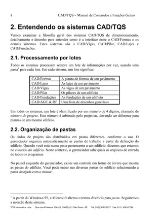 CAD/TQS – Manual de Comandos e Funções Gerais
TQS Informática Ltda Rua dos Pinheiros 706 c/2 05422-001 São Paulo SP Tel (011) 3083-2722 Fax (011) 3083-2798
4
2. Entendendo os sistemas CAD/TQS
Vamos examinar a filosofia geral dos sistemas CAD/TQS de dimensionamento,
detalhamento e desenho para entender como é a interface entre o CAD/Formas e os
demais sistemas. Estes sistemas são o CAD/Vigas, CAD/Pilar, CAD/Lajes e
CAD/Fundações.
2.1. Processamento por lotes
Todos os sistemas processam sempre um lote de informações por vez, usando uma
pasta1
para cada lote. Em cada sistema, um lote significa:
CAD/Formas A planta de formas de um pavimento
CAD/Lajes As lajes de um pavimento
CAD/Vigas As vigas de um pavimento
CAD/Pilar Os pilares de um edifício
CAD/Fundações As fundações de um edifício
CAD/AGC & DP Uma lista de desenhos genéricos
Em todos os sistemas, um lote é identificado por um número de 4 dígitos, chamado de
número de projeto. Este número é arbitrado pelo projetista, devendo ser diferente para
plantas de um mesmo edifício.
2.2. Organização de pastas
Os dados de projeto são distribuídos em pastas diferentes, conforme o uso. O
gerenciador organiza automaticamente as pastas de trabalho a partir da definição do
edifício. Quando você está numa pasta pertencente a um edifício, dizemos que estamos
no contexto do edifício. Neste contexto, o gerenciador sabe quais os arquivos de entrada
de todos os programas.
No painel esquerdo do gerenciador, existe um controle em forma de árvore que mostra
as pastas do edifício. Você pode entrar nas diversas pastas do edifício selecionando a
pasta desejada com o mouse.
1
A partir do Windows 95, a Microsoft alterou o termo diretório para pasta. Seguiremos
a notação deste sistema.
 