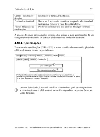 Definição do edifício 77
TQS Informática Ltda Rua dos Pinheiros 706 c/2 05422-001 São Paulo SP Tel (011) 3083-2722 Fax (011) 3083-2798
GamaF - Ponderador
de ações
Ponderador γf para ELU neste caso.
Ponderador favorável Marcar se é necessário considerar um ponderador favorável
neste caso, e fornecer o valor do ponderador γf.
Fatores de redução de
combinações
Definir os redutores ψ se este caso for de cargas variáveis.
A criação de novos carregamentos somente abre espaço e gera combinações de um
carregamento que necessita ser definido efetivamente no modelador estrutural.
4.10.4. Combinações
Tratam-se das combinações (ELU e ELS) a serem consideradas no modelo global do
edifício, de acordo com as cargas definidas.
Através deste botão, é possível visualizar com detalhes, quais os carregamentos
e combinações que o edifício estará submetido, segundo as cargas que foram até
então definidas.
 
