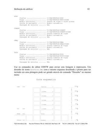 Definição do edifício 83
TQS Informática Ltda Rua dos Pinheiros 706 c/2 05422-001 São Paulo SP Tel (011) 3083-2722 Fax (011) 3083-2798
4PAV
Plantas ..................... C:TQSMODPLA4PAV
Vigas ....................... C:TQSMODPLA4PAVVIGAS
Modelo estrutural............ Grelha de vigas e lajes planas
Grelha do pavimento ......... Modelo automático
Passagem de veículos ........ Não
COBERT
Plantas ..................... C:TQSMODPLACOBERT
Vigas ....................... C:TQSMODPLACOBERTVIGAS
Modelo estrutural............ Grelha somente de vigas
Grelha do pavimento ......... Modelo automático
Passagem de veículos ........ Não
CMAQ
Plantas ..................... C:TQSMODPLACMAQ
Vigas ....................... C:TQSMODPLACMAQVIGAS
Modelo estrutural............ Grelha somente de vigas
Grelha do pavimento ......... Modelo automático
Passagem de veículos ........ Não
TPCX
Plantas ..................... C:TQSMODPLATPCX
Vigas ....................... C:TQSMODPLATPCXVIGAS
Modelo estrutural............ Grelha somente de vigas
Grelha do pavimento ......... Modelo automático
Passagem de veículos ........ Não
Use os comandos do editor EDITW para enviar esta listagem à impressora. Um
desenho de nome EDIFÍCIO.DWG com o mesmo esquema desenhado e pronto para ser
incluído em uma plotagem pode ser gerado através do comando "Desenho" no mesmo
menu:
FUNDACAO 0002 Fundacao 0
.00
TERREO 0003 Terreo 1
4.00
4.00
TIPO 0004 1o Andar 2
3.20
7.20
2o Andar 3
2.70
9.90
3o Andar 4
2.70
12.60
4o Andar 5
2.70
15.30
5o Andar 6
2.70
18.00
COBER 0005 Cobertura 7
3.00
21.00
Corte esquematico
 