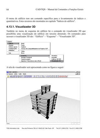CAD/TQS – Manual de Comandos e Funções Gerais
TQS Informática Ltda Rua dos Pinheiros 706 c/2 05422-001 São Paulo SP Tel (011) 3083-2722 Fax (011) 3083-2798
84
O menu de edifício tem um comando específico para o levantamento de índices e
quantitativos. Estes recursos são mostrados no capítulo "Índices do edifício".
4.13.1. Visualizador 3D
Também no menu de esquema do edifício há o comando do visualizador 3D que
possibilita uma visualização do edifício em terceira dimensão. Os comandos para
acessar o visualizador 3D são: “Edifício” – “Esquema” – “Visualizador 3D”.
A tela do visualizador será apresentada como na figura a seguir:
 