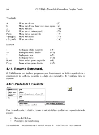 CAD/TQS – Manual de Comandos e Funções Gerais
TQS Informática Ltda Rua dos Pinheiros 706 c/2 05422-001 São Paulo SP Tel (011) 3083-2722 Fax (011) 3083-2798
86
Translação
A Move para frente (-Z)
S Move para frente duas vezes mais rápido (-Z)
Z Move para trás (+Z)
End Move para o lado esquerdo (-X)
PgDn Move para o lado direito (+X)
+ (keypad) Move para baixo (-Y)
- (keypad) Move para cima (+Y)
Rotação
← Roda para o lado esquerdo (-Y)
→ Roda para o lado direito (+Y)
↑ Roda para cima (-X)
↓ Roda para baixo (+X)
Home Torce a vista para a esquerda (-Z)
PgUp Torce a vista para a direita (+Z)
4.14. Resumo Estrutural,
O CAD/Formas tem também programas para levantamento de índices qualitativos e
quantitativos do edifício, incluindo a edição dos parâmetros de referência para os
mesmos.
4.14.1. Processar e visualizar
Este comando emite o relatório com os principais índices qualitativos e quantitativos do
projeto:
 Dados do Edifício
 Parâmetros de Durabilidade
 