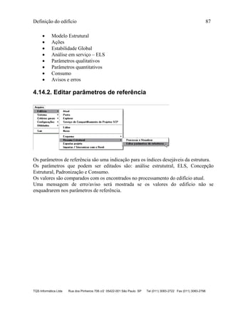 Definição do edifício 87
TQS Informática Ltda Rua dos Pinheiros 706 c/2 05422-001 São Paulo SP Tel (011) 3083-2722 Fax (011) 3083-2798
 Modelo Estrutural
 Ações
 Estabilidade Global
 Análise em serviço – ELS
 Parâmetros qualitativos
 Parâmetros quantitativos
 Consumo
 Avisos e erros
4.14.2. Editar parâmetros de referência
Os parâmetros de referência são uma indicação para os índices desejáveis da estrutura.
Os parâmetros que podem ser editados são: análise estrututral, ELS, Concepção
Estrutural, Padronização e Consumo.
Os valores são comparados com os encontrados no processamento do edifício atual.
Uma mensagem de erro/aviso será mostrada se os valores do edifício não se
enquadrarem nos parâmetros de referência.
 