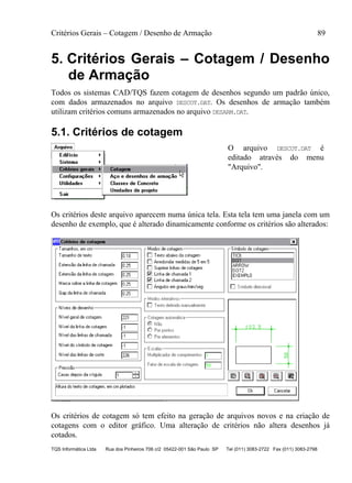 Critérios Gerais – Cotagem / Desenho de Armação 89
TQS Informática Ltda Rua dos Pinheiros 706 c/2 05422-001 São Paulo SP Tel (011) 3083-2722 Fax (011) 3083-2798
5. Critérios Gerais – Cotagem / Desenho
de Armação
Todos os sistemas CAD/TQS fazem cotagem de desenhos segundo um padrão único,
com dados armazenados no arquivo DESCOT.DAT. Os desenhos de armação também
utilizam critérios comuns armazenados no arquivo DESARM.DAT.
5.1. Critérios de cotagem
O arquivo DESCOT.DAT é
editado através do menu
"Arquivo".
Os critérios deste arquivo aparecem numa única tela. Esta tela tem uma janela com um
desenho de exemplo, que é alterado dinamicamente conforme os critérios são alterados:
Os critérios de cotagem só tem efeito na geração de arquivos novos e na criação de
cotagens com o editor gráfico. Uma alteração de critérios não altera desenhos já
cotados.
 