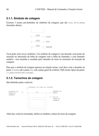 CAD/TQS – Manual de Comandos e Funções Gerais
TQS Informática Ltda Rua dos Pinheiros 706 c/2 05422-001 São Paulo SP Tel (011) 3083-2722 Fax (011) 3083-2798
90
5.1.1. Símbolo de cotagem
Existem 3 nomes pré-definidos de símbolos de cotagem, que são TICK, DOT e ARROW,
ilustrados abaixo:
100
100
100
TICK
DOT
ARROW
Você pode criar novos símbolos. Um símbolo de cotagem é um desenho com ponto de
inserção na interseção da linha de cotagem com a linha de chamada, e com tamanho
unitário - este tamanho é escalado pelo tamanho do texto no momento da inserção da
cotagem.
Para que o símbolo de cotagem apareça na relação acima, você deve criar o desenho na
pasta COTAGEM, sob a pasta NGE, sob a pasta geral de critérios TQS (nome típico da pasta:
C:TQSWSUPORTENGECOTAGEM).
5.1.2. Tamanhos de cotagem
São definidos pelas variáveis:
TAMANHO DA
MARCA200
LINHA DE
CHAMADA
GAP DA
LINHA DE
CHAMADA
EXTENSAO DA LINHA DE COTAGEM
EXTENSAO DA
Além das variáveis mostradas, define-se também a altura do texto de cotagem.
 
