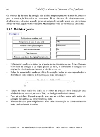 CAD/TQS – Manual de Comandos e Funções Gerais
TQS Informática Ltda Rua dos Pinheiros 706 c/2 05422-001 São Paulo SP Tel (011) 3083-2722 Fax (011) 3083-2798
92
Os critérios de desenho de armação são usados integralmente pelo Editor de Armação
para a construção interativa de armaduras. Já os sistemas de dimensionamento,
detalhamento e desenho, quando geram desenhos de armação usam um subconjunto
destes critérios, dependendo do sistema. Mostraremos como os critérios são utilizados.
5.2.1. Critérios gerais
 Cobrimento: usado pelo editor de armação no posicionamento dos ferros. Quando
o desenho de armação é de vigas, pilares ou lajes, o cobrimento é carregado do
arquivo de critérios destes sistemas, e não do DESARM.DAT.
 Dobra de sustentação: usada no editor de armação. Indica se uma segunda dobra
definida em ferro negativo é de sustentação (tipo caranguejo):
P2 15 C/20 C=989
15
8
15
8
ø 6.3
 Tabela de ferros variáveis: indica se o editor de armação deve introduzir uma
tabela de ferros variável para cada ferro variável gerado interativamente.
 Patas de estribos: Comprimento de uma pata de estribos, usado pelo editor de
armação para cálculo de comprimento de pata.
 Número de casas para comprimento: afeta toda a formatação de comprimentos de
todos os desenhos de armação.
 