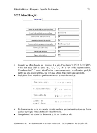 Critérios Gerais – Cotagem / Desenho de Armação 93
TQS Informática Ltda Rua dos Pinheiros 706 c/2 05422-001 São Paulo SP Tel (011) 3083-2722 Fax (011) 3083-2798
5.2.2. Identificação
 Caracter de identificação da posição: é a letra P no texto "2 P5 Ø 6.3 C=200".
Você não pode usar as letras "E", "C", "G", "X" e "D" como identificadores.
Usando o sinal "+" como identificador e ao mesmo tempo ressaltando a posição
dentro de uma circunferência, faz com que a letra de posição seja suprimida.
 Posição de ferro ressaltada: pode ser mostrada por um dos modos:
2 C=820
2 P1 C=820
2 C=820
P1 2 C=820
P1
P1
Convencional
Ressaltada
10
10
10
10
Antes da
quantidade
ø
ø
ø
ø
Circunferencia
 Deslocamento do texto no círculo: permite deslocar verticalmente o texto de ferros
quando a posição é ressaltada com circunferência.
 Comprimento horizontal de ferro reto: pode ser cotado ou não.
 
