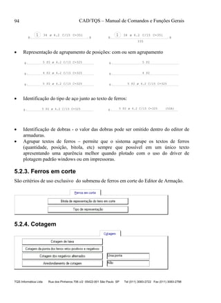 CAD/TQS – Manual de Comandos e Funções Gerais
TQS Informática Ltda Rua dos Pinheiros 706 c/2 05422-001 São Paulo SP Tel (011) 3083-2722 Fax (011) 3083-2798
94
1 34 C=351 1 34 C/15 C=351
335
C/15
8 8 8 8
ø 4.2ø 4.2
 Representação de agrupamento de posições: com ou sem agrupamento
8
8
8
8
8
8
4 P2
5 P25 P2 ø 4.2 C/15 C=325
4 P2 ø 4.2 C/15 C=325
5 P2 ø 4.2 C/15 C=325 5 P2 ø 4.2 C/15 C=325
 Identificação do tipo de aço junto ao texto de ferros:
88 (50A)5 P2 ø 4.2 C/15 C=325 5 P2 ø 4.2 C/15 C=325
 Identificação de dobras - o valor das dobras pode ser omitido dentro do editor de
armaduras.
 Agrupar textos de ferros – permite que o sistema agrupe os textos de ferros
(quantidade, posição, bitola, etc) sempre que possível em um único texto
apresentando uma aparência melhor quando plotado com o uso do driver de
plotagem padrão windows ou em impressoras.
5.2.3. Ferros em corte
São critérios de uso exclusivo do submenu de ferros em corte do Editor de Armação.
5.2.4. Cotagem
 