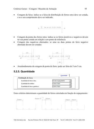 Critérios Gerais – Cotagem / Desenho de Armação 95
TQS Informática Ltda Rua dos Pinheiros 706 c/2 05422-001 São Paulo SP Tel (011) 3083-2722 Fax (011) 3083-2798
 Cotagem da faixa: indica se a faixa de distribuição de ferros retos deve ser cotada,
e se o seu comprimento deve ser indicado.
1 34 C=351C/15
8 8
ø 4.2
 Cotagem da ponta dos ferros retos: indica se os ferros positivos e negativos devem
ter sua ponta cotada em relação a um ponto de referência.
 Cotagem dos negativos alternados: se uma ou duas pontas do ferro negativo
alternado devem ser cotadas:
101
34 P3 C/15 C=179
E7 D7
101
46
34 P3 C/15 C=179
E7 D7
ø 6.3 ø 6.3
 Arredondamento da cotagem da ponta do ferro: pode ser feito de 5 em 5 cm.
5.2.5. Quantidade
Estes critérios determinam a quantidade de ferros calculada em função do espaçamento:
Espac Espac Espac
EspacEspac/2
 