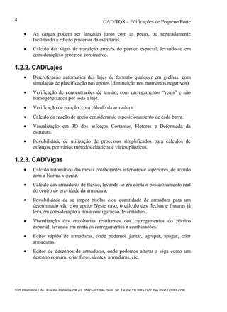 CAD/TQS – Edificações de Pequeno Porte
TQS Informática Ltda. Rua dos Pinheiros 706 c/2 05422-001 São Paulo SP Tel (0xx11) 3083-2722 Fax (0xx11) 3083-2798
4
 As cargas podem ser lançadas junto com as peças, ou separadamente
facilitando a edição posterior da estruturas.
 Cálculo das vigas de transição através do pórtico espacial, levando-se em
consideração o processo construtivo.
1.2.2. CAD/Lajes
 Discretização automática das lajes de formato qualquer em grelhas, com
simulação de plastificação nos apoios (diminuição nos momentos negativos).
 Verificação de concentrações de tensão, com carregamentos “reais” e não
homogeneizados por toda a laje.
 Verificação de punção, com cálculo da armadura.
 Cálculo da reação de apoio considerando o posicionamento de cada barra.
 Visualização em 3D dos esforços Cortantes, Fletores e Deformada da
estrutura.
 Possibilidade de utilização de processos simplificados para cálculos de
esforços, por vários métodos elásticos e vários plásticos.
1.2.3. CAD/Vigas
 Cálculo automático das mesas colaborantes inferiores e superiores, de acordo
com a Norma vigente.
 Cálculo das armaduras de flexão, levando-se em conta o posicionamento real
do centro de gravidade da armadura.
 Possibilidade de se impor bitolas e/ou quantidade de armadura para um
determinado vão e/ou apoio. Neste caso, o cálculo das flechas e fissuras já
leva em consideração a nova configuração de armadura.
 Visualização das envoltórias resultantes dos carregamentos do pórtico
espacial, levando em conta os carregamentos e combinações.
 Editor rápido de armaduras, onde podemos juntar, agrupar, apagar, criar
armaduras.
 Editor de desenhos de armaduras, onde podemos alterar a viga como um
desenho comum: criar furos, dentes, armaduras, etc.
 