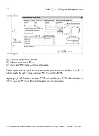 CAD/TQS – Edificações de Pequeno Porte
TQS Informática Ltda. Rua dos Pinheiros 706 c/2 05422-001 São Paulo SP Tel (0xx11) 3083-2722 Fax (0xx11) 3083-2798
88
(1) Clique no trecho a ser alterado.
(2) Defina a nova altura: 35 cm.
(3) Clique em “OK” para confirmar a alteração.
Pronto agora vamos repetir os mesmos passos para alterarmos também a seção do
último trecho da V207, entre os pilares P3 e P7, que terá 50/35.
Agora que já redefinimos a seção da V207 podemos lançar a V208, ela terá seção de
20/40, carga de 0.9 tf/m e deverá ser lançada pela face esquerda:
 