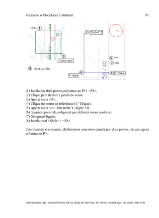 Iniciando o Modelador Estrutural 91
TQS Informática Ltda. Rua dos Pinheiros 706 c/2 05422-001 São Paulo SP Tel (0xx11) 3083-2722 Fax (0xx11) 3083-2798
(1) Janela por dois pontos próximos ao P11 <F8>.
(2) Clique para definir a janela do zoom.
(3) Aperte tecla <A>.
(4) Clique no ponto de referência (1.º Clique).
(5) Aperte tecla <=>. Em Delta Y, digite 2,0.
(6) Segundo ponto da poligonal que definirá nosso contorno.
(7) Ortogonal ligado.
(8) Janela total <Shift> + <F8>.
Continuando o comando, definiremos uma nova janela por dois pontos, só que agora
próximo ao P3:
 